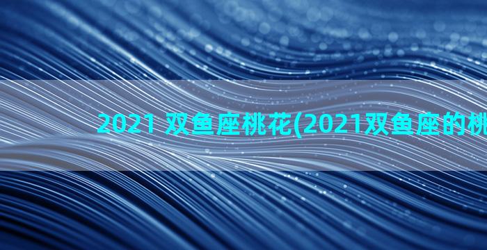 2021 双鱼座桃花(2021双鱼座的桃花运)